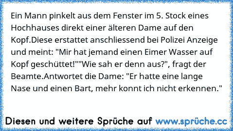 Ein Mann pinkelt aus dem Fenster im 5. Stock eines Hochhauses direkt einer älteren Dame auf den Kopf.
Diese erstattet anschliessend bei Polizei Anzeige und meint: "Mir hat jemand einen Eimer Wasser auf Kopf geschüttet!"
"Wie sah er denn aus?", fragt der Beamte.
Antwortet die Dame: "Er hatte eine lange Nase und einen Bart, mehr konnt ich nicht erkennen."