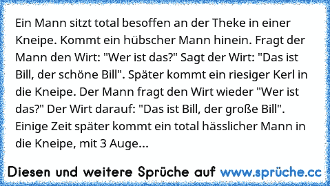 Ein Mann sitzt total besoffen an der Theke in einer Kneipe. Kommt ein hübscher Mann hinein. Fragt der Mann den Wirt: "Wer ist das?" Sagt der Wirt: "Das ist Bill, der schöne Bill". Später kommt ein riesiger Kerl in die Kneipe. Der Mann fragt den Wirt wieder "Wer ist das?" Der Wirt darauf: "Das ist Bill, der große Bill". Einige Zeit später kommt ein total hässlicher Mann in die Kneipe, mit 3 Auge...