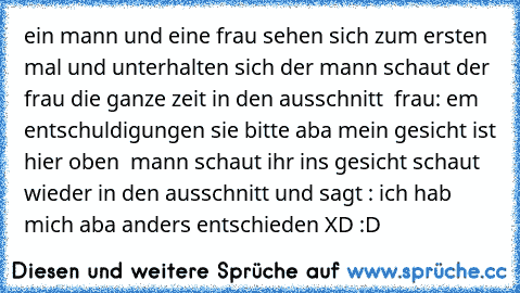 ein mann und eine frau sehen sich zum ersten mal und unterhalten sich der mann schaut der frau die ganze zeit in den ausschnitt  
frau: em entschuldigungen sie bitte aba mein gesicht ist hier oben  
mann schaut ihr ins gesicht schaut wieder in den ausschnitt und sagt : 
ich hab mich aba anders entschieden 
XD :D