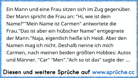 Ein Mann und eine Frau sitzen sich im Zug gegenüber.
 Der Mann spricht die Frau an: "Hi, wie ist dein Name?"
"Mein Name ist Carmen" antwortete die Frau.
"Das ist aber ein hübscher Name" entgegnete der Mann.
"Naja, eigentlich heiße ich Heidi. Aber den Namen mag ich nicht. Deshalb nenne ich mich Carmen, nach meinen beiden größten Hobbies: Autos und Männer. "Car" "Men".
"Ach so ist das" sagte der Man...