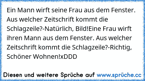 Ein Mann wirft seine Frau aus dem Fenster. Aus welcher Zeitschrift kommt die Schlagzeile?
-Natürlich, Bild!
Eine Frau wirft ihren Mann aus dem Fenster. Aus welcher Zeitschrift kommt die Schlagzeile?
-Richtig, Schöner Wohnen!
xDDD