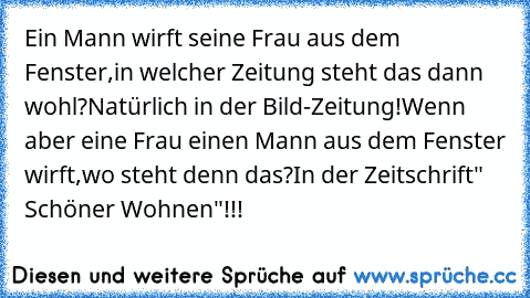 Ein Mann wirft seine Frau aus dem Fenster,in welcher Zeitung steht das dann wohl?
Natürlich in der Bild-Zeitung!
Wenn aber eine Frau einen Mann aus dem Fenster wirft,wo steht denn das?
In der Zeitschrift" Schöner Wohnen"!!!