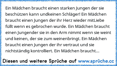 Ein Mädchen braucht einen starken Jungen der sie beschützen kann und
keinen Schläger! Ein Mädchen braucht einen Jungen der ihr Herz wieder mit
Liebe füllt wenn es gebrochen wurde. Ein Mädchen braucht einen Jungen
der sie in den Arm nimmt wenn sie weint und keinen, der sie zum weinen
bringt. Ein Mädchen braucht einen Jungen der ihr vertraut und sie nicht
ständig kontrolliert. Ein Mädchen braucht...