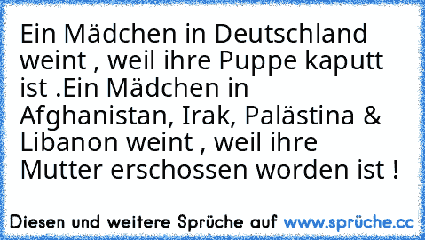 Ein Mädchen in Deutschland weint , weil ihre Puppe kaputt ist .
Ein Mädchen in Afghanistan, Irak, Palästina & Libanon weint , weil ihre Mutter erschossen worden ist !
