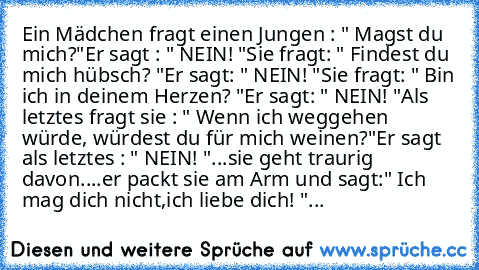 Ein Mädchen fragt einen Jungen : " Magst du mich?"
Er sagt : " NEIN! "
Sie fragt: " Findest du mich hübsch? "
Er sagt: " NEIN! "
Sie fragt: " Bin ich in deinem Herzen? "
Er sagt: " NEIN! "
Als letztes fragt sie : " Wenn ich weggehen würde, würdest du für mich weinen?"
Er sagt als letztes : " NEIN! "
...sie geht traurig davon.
...er packt sie am Arm und sagt:
" Ich mag dich nicht,
ich liebe dich...