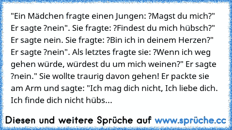 "Ein Mädchen fragte einen Jungen: ?Magst du mich?" Er sagte ?nein". Sie fragte: ?Findest du mich hübsch?" Er sagte nein. Sie fragte: ?Bin ich in deinem Herzen?" Er sagte ?nein". Als letztes fragte sie: ?Wenn ich weg gehen würde, würdest du um mich weinen?" Er sagte ?nein." Sie wollte traurig davon gehen! Er packte sie am Arm und sagte: "Ich mag dich nicht, Ich liebe dich. Ich finde dich nicht hübs...