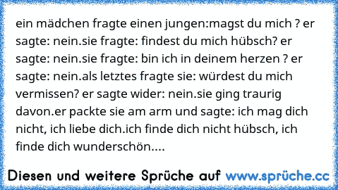 ein mädchen fragte einen jungen:
magst du mich ? 
er sagte: nein.
sie fragte: findest du mich hübsch? 
er sagte: nein.
sie fragte: bin ich in deinem herzen ? 
er sagte: nein.
als letztes fragte sie: würdest du mich vermissen? 
er sagte wider: nein.
sie ging traurig davon.
er packte sie am arm und sagte: ich mag dich nicht, ich liebe dich.
ich finde dich nicht hübsch, ich finde dich wunderschön.
du...