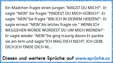 Ein Mädchen fragte einen Jungen "MAGST DU MICH?"
- Er sagte "NEIN".
Sie fragte "FINDEST DU MICH HÜBSCH"
- Er sagte "NEIN"
Sie fragte "BIN ICH IN DEINEM HERZEN?"
- Er sagte erneut "NEIN"
Als letztes fragte sie " WENN ICH WEGGEHEN WÜRDE WÜRDEST DU UM MICH WEINEN?"
- Er sagte wieder "NEIN"
Sie ging traurig davon.
Er packte sie am Arm und sagte
"ICH MAG DICH NICHT, ICH LIEBE DICH.
ICH FINDE DICH NI...