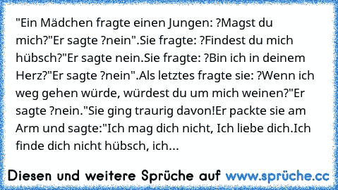 "Ein Mädchen fragte einen Jungen: ?Magst du mich?"
Er sagte ?nein".
Sie fragte: ?Findest du mich hübsch?"
Er sagte nein.
Sie fragte: ?Bin ich in deinem Herz?"
Er sagte ?nein".
Als letztes fragte sie: ?Wenn ich weg gehen würde, würdest du um mich weinen?"
Er sagte ?nein."
Sie ging traurig davon!
Er packte sie am Arm und sagte:
"Ich mag dich nicht, Ich liebe dich.
Ich finde dich nicht hübsch, ich...