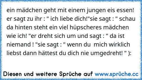 ein mädchen geht mit einem jungen eis essen! er sagt zu ihr : " ich liebe dich!"
sie sagt : " schau da hinten steht ein viel hüpscheres mädchen wie ich! "
er dreht sich um und sagt : " da ist niemand ! "
sie sagt : " wenn du  mich wirklich liebst dann hättest du dich nie umgedreht! " ):