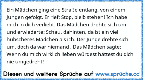 Ein Mädchen ging eine Straße entlang, von einem Jungen gefolgt. Er rief: Stop, bleib stehen! Ich habe mich in dich verliebt. Das Mädchen drehte sich um und erwiederte: Schau, dahinten, da ist ein viel hübscheres Mädchen als ich. Der Junge drehte sich um, doch da war niemand . Das Mädchen sagte: Wenn du mich wirklich lieben würdest hättest du dich nie umgedreht!