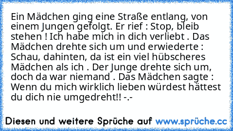 Ein Mädchen ging eine Straße entlang, von einem Jungen gefolgt. Er rief : Stop, bleib stehen ! Ich habe mich in dich verliebt . Das Mädchen drehte sich um und erwiederte : Schau, dahinten, da ist ein viel hübscheres Mädchen als ich . Der Junge drehte sich um, doch da war niemand . Das Mädchen sagte : Wenn du mich wirklich lieben würdest hättest du dich nie umgedreht!! -.-