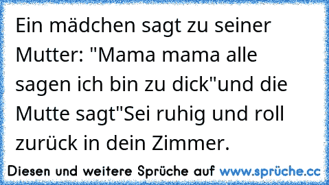 Ein mädchen sagt zu seiner Mutter: "Mama mama alle sagen ich bin zu dick"und die Mutte sagt"Sei ruhig und roll zurück in dein Zimmer.