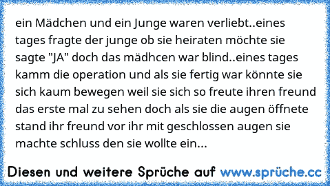 ein Mädchen und ein Junge waren verliebt..
eines tages fragte der junge ob sie heiraten möchte sie sagte "JA" doch das mädhcen war blind..
eines tages kamm die operation und als sie fertig war könnte sie sich kaum bewegen weil sie sich so freute ihren freund das erste mal zu sehen doch als sie die augen öffnete stand ihr freund vor ihr mit geschlossen augen sie machte schluss den sie wollte ein no...