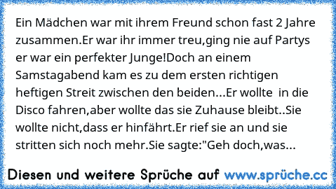 Ein Mädchen war mit ihrem Freund schon fast 2 Jahre zusammen.Er war ihr immer treu,ging nie auf Partys er war ein perfekter Junge!Doch an einem Samstagabend kam es zu dem ersten richtigen heftigen Streit zwischen den beiden...Er wollte  in die Disco fahren,aber wollte das sie Zuhause bleibt..Sie wollte nicht,dass er hinfährt.Er rief sie an und sie stritten sich noch mehr.Sie sagte:"Geh doch,was ju...