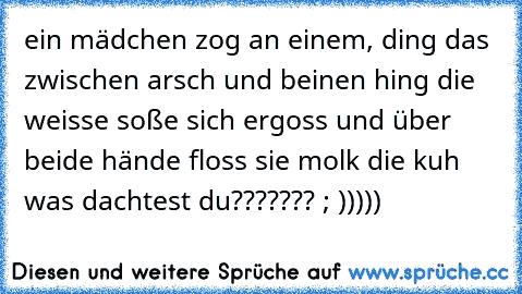 ein mädchen zog an einem, ding das zwischen arsch und beinen hing die weisse soße sich ergoss und über beide hände floss sie molk die kuh was dachtest du??????? ; )))))