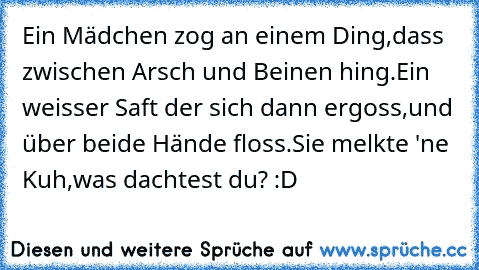 Ein Mädchen zog an einem Ding,
dass zwischen Arsch und Beinen hing.
Ein weisser Saft der sich dann ergoss,
und über beide Hände floss.
Sie melkte 'ne Kuh,
was dachtest du? :D