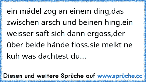 ein mädel zog an einem ding,
das zwischen arsch und beinen hing.
ein weisser saft sich dann ergoss,
der über beide hände floss.
sie melkt ne kuh was dachtest du...