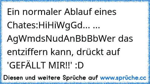 Ein normaler Ablauf eines Chates:
Hi
Hi
Wg
Gd
... ... Ag
Wmds
Nud
An
Bb
Bb
Wer das entziffern kann, drückt auf 'GEFÄLLT MIR!!' :D