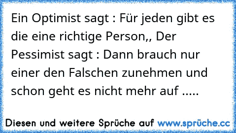 Ein Optimist sagt : Für jeden gibt es die eine richtige Person,, Der Pessimist sagt : Dann brauch nur einer den Falschen zunehmen und schon geht es nicht mehr auf .....