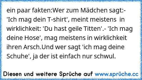 ein paar fakten:
Wer zum Mädchen sagt:
- 'Ich mag dein T-shirt', meint meistens  in wirklichkeit:
 'Du hast geile Titten'.
- 'Ich mag deine Hose', mag meistens in wirklichkeit ihren Arsch.
Und wer sagt 'ich mag deine Schuhe', ja der ist einfach nur schwul.