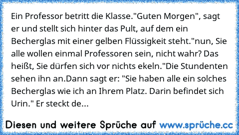 Ein Professor betritt die Klasse.
"Guten Morgen", sagt er und stellt sich hinter das Pult, auf dem ein Becherglas mit einer gelben Flüssigkeit steht.
"nun, Sie alle wollen einmal Professoren sein, nicht wahr? Das heißt, Sie dürfen sich vor nichts ekeln."
Die Stundenten sehen ihn an.
Dann sagt er: "Sie haben alle ein solches Becherglas wie ich an Ihrem Platz. Darin befindet sich Urin." Er steckt...