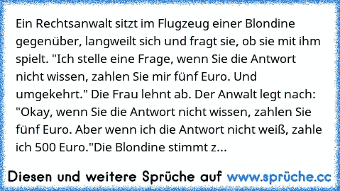 Ein Rechtsanwalt sitzt im Flugzeug einer Blondine gegenüber, langweilt sich und fragt sie, ob sie mit ihm spielt. "Ich stelle eine Frage, wenn Sie die Antwort nicht wissen, zahlen Sie mir fünf Euro. Und umgekehrt." Die Frau lehnt ab. Der Anwalt legt nach: "Okay, wenn Sie die Antwort nicht wissen, zahlen Sie fünf Euro. Aber wenn ich die Antwort nicht weiß, zahle ich 500 Euro."
Die Blondine stimm...