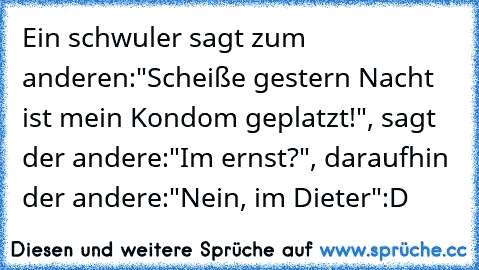 Ein schwuler sagt zum anderen:"Scheiße gestern Nacht ist mein Kondom geplatzt!", sagt der andere:"Im ernst?", daraufhin der andere:"Nein, im Dieter":D