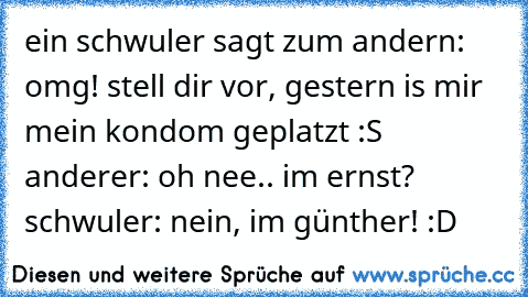 ein schwuler sagt zum andern: omg! stell dir vor, gestern is mir mein kondom geplatzt :S anderer: oh nee.. im ernst? schwuler: nein, im günther! :D