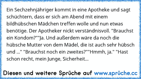 Ein Sechzehnjähriger kommt in eine Apotheke und sagt schüchtern, dass er sich am Abend mit einem bildhübschen Mädchen treffen wolle und nun etwas benötige. Der Apotheker nickt verständnisvoll. "Brauchst ein Kondom?"
"Ja. Und außerdem wäre da noch die hübsche Mutter von dem Mädel, die ist auch sehr hübsch und ..." "Brauchst noch ein zweites?"
"Hmmh, ja." "Hast schon recht, mein Junge, Sicherheit...