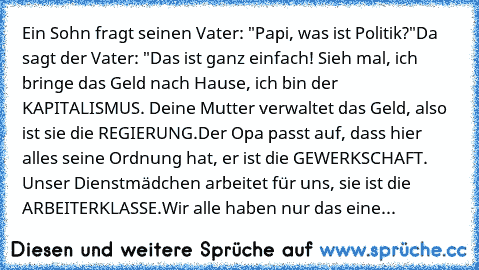 Ein Sohn fragt seinen Vater: "Papi, was ist Politik?"
Da sagt der Vater: "Das ist ganz einfach! Sieh mal, ich bringe das Geld nach Hause, ich bin der KAPITALISMUS. Deine Mutter verwaltet das Geld, also ist sie die REGIERUNG.
Der Opa passt auf, dass hier alles seine Ordnung hat, er ist die GEWERKSCHAFT. Unser Dienstmädchen arbeitet für uns, sie ist die ARBEITERKLASSE.
Wir alle haben nur das eine...