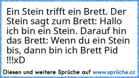 Ein Stein trifft ein Brett. Der Stein sagt zum Brett: Hallo ich bin ein Stein. Darauf hin das Brett: Wenn du ein Stein bis, dann bin ich Brett Pid !!!
xD