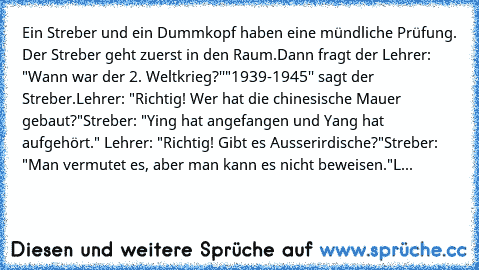 Ein Streber und ein Dummkopf haben eine mündliche Prüfung. Der Streber geht zuerst in den Raum.
Dann fragt der Lehrer: "Wann war der 2. Weltkrieg?''
"1939-1945'' sagt der Streber.
Lehrer: "Richtig! Wer hat die chinesische Mauer gebaut?"
Streber: "Ying hat angefangen und Yang hat aufgehört." Lehrer: "Richtig! Gibt es Ausserirdische?"
Streber: "Man vermutet es, aber man kann es nicht beweisen."
L...