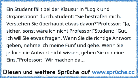 Ein Student fällt bei der Klausur in "Logik und Organisation" durch.
Student: "Sie bestrafen mich. Verstehen Sie überhaupt etwas davon?"
Professor: "Ja, sicher, sonst wäre ich nicht Professor!"
Student: "Gut, ich will Sie etwas fragen. Wenn Sie die richtige Antwort geben, nehme ich meine Fünf und gehe. Wenn Sie jedoch die Antwort nicht wissen, geben Sie mir eine Eins."
Professor: "Wir machen da...