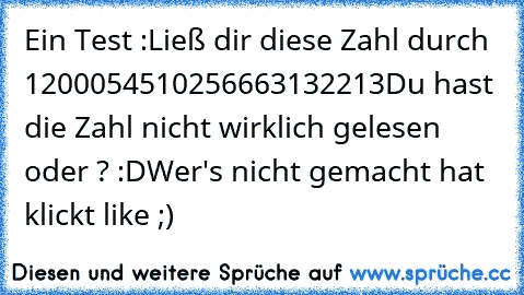 Ein Test :
Ließ dir diese Zahl durch 1200054510256663132213
Du hast die Zahl nicht wirklich gelesen oder ? :D
Wer's nicht gemacht hat klickt like ;)