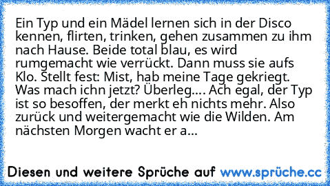 Ein Typ und ein Mädel lernen sich in der Disco kennen, flirten, trinken, gehen zusammen zu ihm nach Hause. Beide total blau, es wird rumgemacht wie verrückt. Dann muss sie auf´s Klo. Stellt fest: Mist, hab meine Tage gekriegt. Was mach ich´n jetzt? Überleg.... Ach egal, der Typ ist so besoffen, der merkt eh nichts mehr. Also zurück und weitergemacht wie die Wilden. Am nächsten Morgen wacht er a...