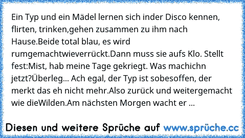 Ein Typ und ein Mädel lernen sich in
der Disco kennen, flirten, trinken,
gehen zusammen zu ihm nach Hause.
Beide total blau, es wird rumgemacht
wie
verrückt.
Dann muss sie aufs Klo. Stellt fest:
Mist, hab meine Tage gekriegt. Was mach
ich´n jetzt?
Überleg... Ach egal, der Typ ist so
besoffen, der merkt das eh nicht mehr.
Also zurück und weitergemacht wie die
Wilden.
Am nächsten Morgen wacht er ...