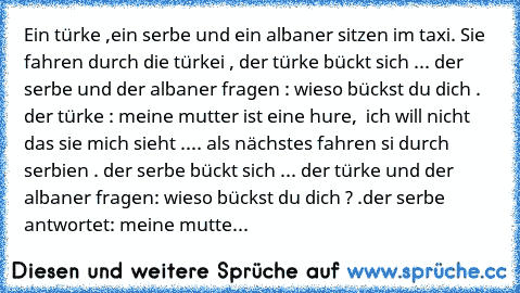 Ein türke ,ein serbe und ein albaner sitzen im taxi. Sie fahren durch die türkei , der türke bückt sich ... der serbe und der albaner fragen : wieso bückst du dich . der türke : meine mutter ist eine hure,  ich will nicht das sie mich sieht .... als nächstes fahren si durch serbien . der serbe bückt sich ... der türke und der albaner fragen: wieso bückst du dich ? .der serbe antwortet: meine mu...