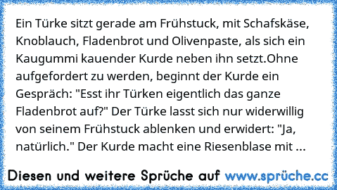 Ein Türke sitzt gerade am Frühstuck, mit Schafskäse, Knoblauch, Fladenbrot und Olivenpaste, als sich ein Kaugummi kauender Kurde neben ihn setzt.
Ohne aufgefordert zu werden, beginnt der Kurde ein Gespräch: "Esst ihr Türken eigentlich das ganze Fladenbrot auf?" Der Türke lasst sich nur widerwillig von seinem Frühstuck ablenken und erwidert: "Ja, natürlich." Der Kurde macht eine Riesenblase mit ...