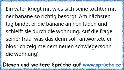 Ein vater kriegt mit wies sich seine tochter mit ner banane so richtig besorgt. Am nächsten tag bindet er die banane an nen faden und schleift sie durch die wohnung. Auf die frage seiner frau, was das denn soll, antwortete er blos 'ich zeig meinem neuen schwiegersohn die wohnung'