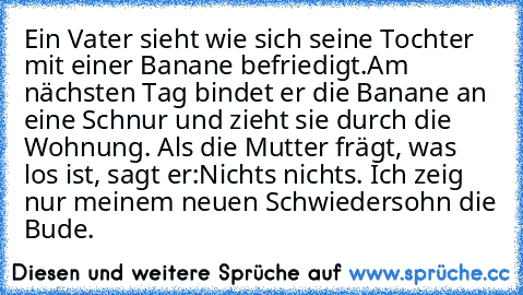 Ein Vater sieht wie sich seine Tochter mit einer Banane befriedigt.
Am nächsten Tag bindet er die Banane an eine Schnur und zieht sie durch die Wohnung. Als die Mutter frägt, was los ist, sagt er:
Nichts nichts. Ich zeig nur meinem neuen Schwiedersohn die Bude.