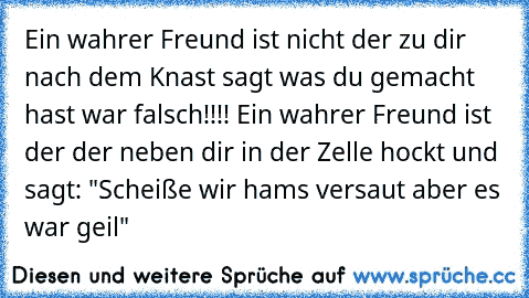 Ein wahrer Freund ist nicht der zu dir nach dem Knast sagt was du gemacht hast war falsch!!!! Ein wahrer Freund ist der der neben dir in der Zelle hockt und sagt: "Scheiße wir hams versaut aber es war geil"