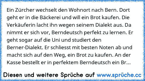 Ein Zürcher wechselt den Wohnort nach Bern. Dort geht er in die Bäckerei und will ein Brot kaufen. Die Verkäuferin lacht ihn wegen seinem Dialekt aus. Da nimmt er sich vor, Berndeutsch perfekt zu lernen. Er geht sogar auf die Uni und studiert den Berner-Dialekt. Er schliesst mit besten Noten ab und macht sich auf den Weg, ein Brot zu kaufen. An der Kasse bestellt er in perfektem Berndeutsch ein Br...