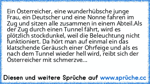 Ein Österreicher, eine wunderhübsche junge Frau, ein Deutscher und eine Nonne fahren im Zug und sitzen alle zusammen in einem Abteil.
Als der Zug durch einen Tunnel fährt, wird es plötzlich stockdunkel, weil die Beleuchtung nicht funktioniert. Da hört man auf einmal ein das klatschende Geräusch einer Ohrfeige und als es nach dem Tunnel wieder hell wird, reibt sich der Österreicher mit schmerzve...