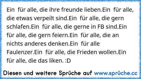 Ein ♥ für alle, die ihre freunde lieben.
Ein ♥ für alle, die etwas verpeilt sind.
Ein ♥ für alle, die gern schlafen.
Ein ♥ für alle, die gerne in FB sind.
Ein ♥ für alle, die gern feiern.
Ein ♥ für alle, die an nichts anderes denken.
Ein ♥ für alle Faulenzer.
Ein ♥ für alle, die Frieden wollen.
Ein ♥ für alle, die das liken.
 :D ♥