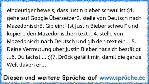 eindeutiger beweis, dass justin bieber schwul ist :)
1. gehe auf Google Übersetzer
2. stelle von Deutsch nach Mazedonisch
3. Gib ein: "Ist Justin Bieber schwul" und kopiere den Mazedonischen text ...
4. stelle von Mazedonisch nach Deutsch und gib den text ein ...
5. Deine Vermutung über Justin Bieber hat sich bestätigt ...
6. Du lachst ... :))
7. Drück gefällt mir, damit die ganze Welt davon er...