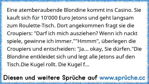 Eine atemberaubende Blondine kommt ins Casino. Sie kauft sich für 10'000 Euro Jetons und geht langsam zum Roulette-Tisch. Dort angekommen fragt sie die Croupiers: "Darf ich mich ausziehen? Wenn ich nackt spiele, gewinne ich immer."
"Hmmm", überlegen die Croupiers und entscheiden: "Ja... okay, Sie dürfen."
Die Blondine entkleidet sich und legt alle Jetons auf den Tisch.
Die Kugel rollt. Die Kugel f...