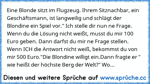 Eine Blonde sitzt im Flugzeug. Ihrem Sitznachbar, ein Geschäftsmann, ist langweilig und schlägt der Blondine ein Spiel vor.
" Ich stelle dir nun ne Frage. Wenn du die Lösung nicht weißt, musst du mir 100 Euro geben. Dann darfst du mir ne Frage stellen. Wenn ICH die Antwort nicht weiß, bekommst du von mir 500 Euro."
Die Blondine willigt ein.
Dann fragte er " wie heißt der höchste Berg der Welt?"...