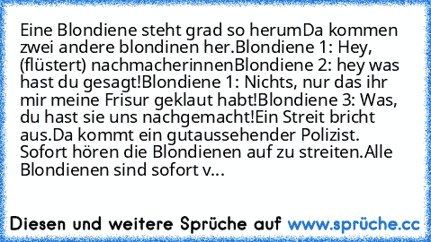 Eine Blondiene steht grad so herum
Da kommen zwei andere blondinen her.
Blondiene 1: Hey, (flüstert) nachmacherinnen
Blondiene 2: hey was hast du gesagt!
Blondiene 1: Nichts, nur das ihr mir meine Frisur geklaut habt!
Blondiene 3: Was, du hast sie uns nachgemacht!
Ein Streit bricht aus.
Da kommt ein gutaussehender Polizist. Sofort hören die Blondienen auf zu streiten.
Alle Blondienen sind sofor...