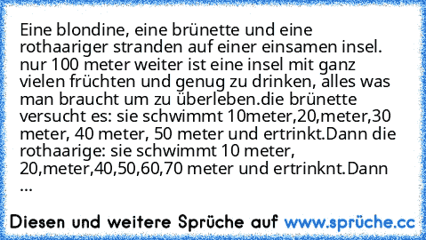 Eine blondine, eine brünette und eine rothaariger stranden auf einer einsamen insel. nur 100 meter weiter ist eine insel mit ganz vielen früchten und genug zu drinken, alles was man braucht um zu überleben.
die brünette versucht es: sie schwimmt 10meter,20,meter,30 meter, 40 meter, 50 meter und ertrinkt.
Dann die rothaarige: sie schwimmt 10 meter, 20,meter,40,50,60,70 meter und ertrinknt.
Dann ...